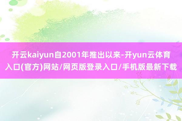开云kaiyun自2001年推出以来-开yun云体育入口(官方)网站/网页版登录入口/手机版最新下载