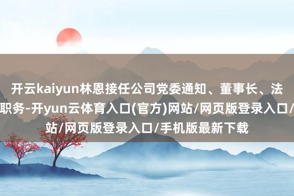 开云kaiyun林恩接任公司党委通知、董事长、法定代表东说念主职务-开yun云体育入口(官方)网站/网页版登录入口/手机版最新下载