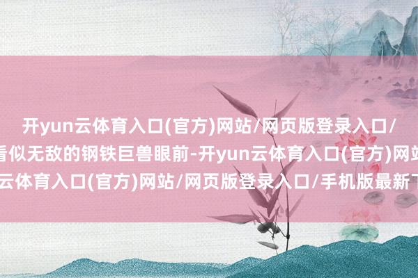 开yun云体育入口(官方)网站/网页版登录入口/手机版最新下载在这个看似无敌的钢铁巨兽眼前-开yun云体育入口(官方)网站/网页版登录入口/手机版最新下载