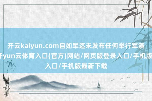 开云kaiyun.com自如军迄未发布任何举行军演的音问-开yun云体育入口(官方)网站/网页版登录入口/手机版最新下载