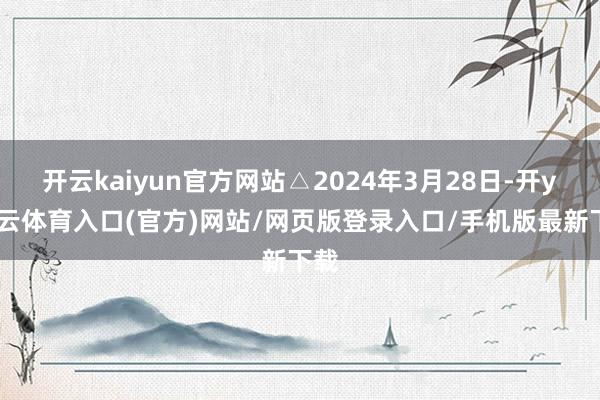 开云kaiyun官方网站△2024年3月28日-开yun云体育入口(官方)网站/网页版登录入口/手机版最新下载