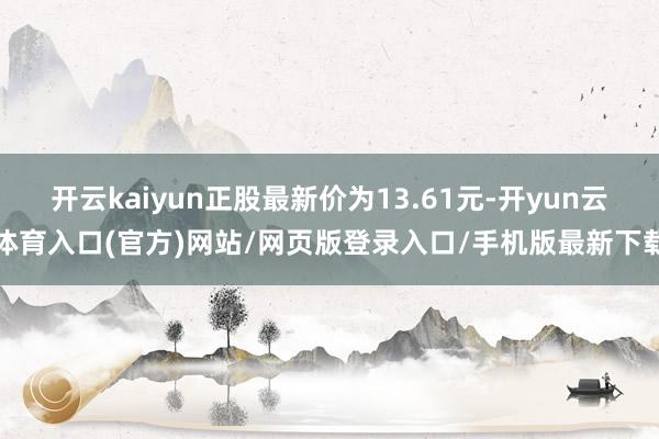 开云kaiyun正股最新价为13.61元-开yun云体育入口(官方)网站/网页版登录入口/手机版最新下载