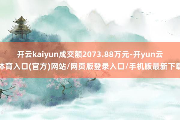 开云kaiyun成交额2073.88万元-开yun云体育入口(官方)网站/网页版登录入口/手机版最新下载