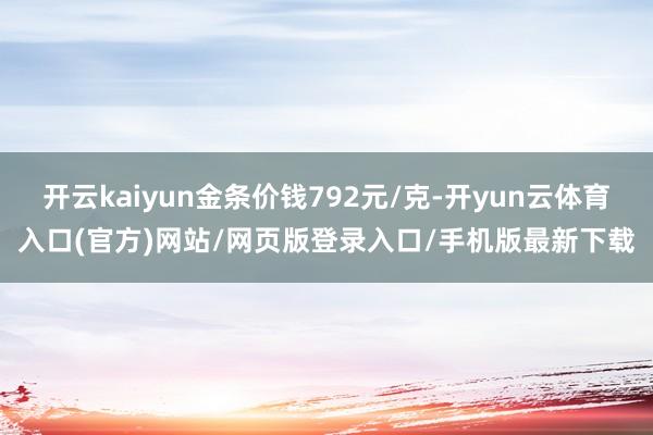 开云kaiyun金条价钱792元/克-开yun云体育入口(官方)网站/网页版登录入口/手机版最新下载