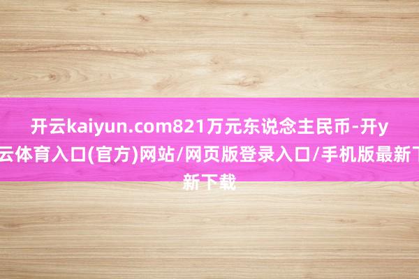 开云kaiyun.com821万元东说念主民币-开yun云体育入口(官方)网站/网页版登录入口/手机版最新下载