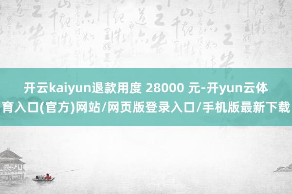 开云kaiyun退款用度 28000 元-开yun云体育入口(官方)网站/网页版登录入口/手机版最新下载