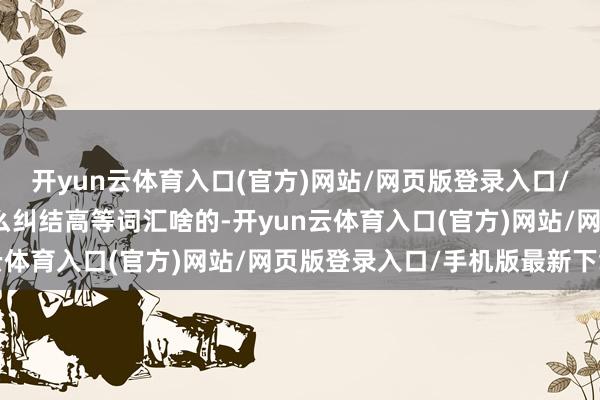 开yun云体育入口(官方)网站/网页版登录入口/手机版最新下载无谓那么纠结高等词汇啥的-开yun云体育入口(官方)网站/网页版登录入口/手机版最新下载