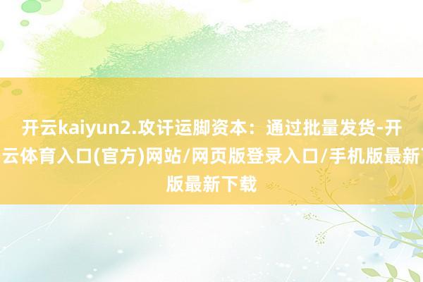 开云kaiyun2.攻讦运脚资本:通过批量发货-开yun云体育入口(官方)网站/网页版登录入口/手机版最新下载