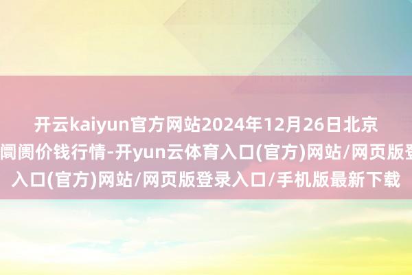 开云kaiyun官方网站2024年12月26日北京京丰岳各庄农副产物批发阛阓价钱行情-开yun云体育入口(官方)网站/网页版登录入口/手机版最新下载