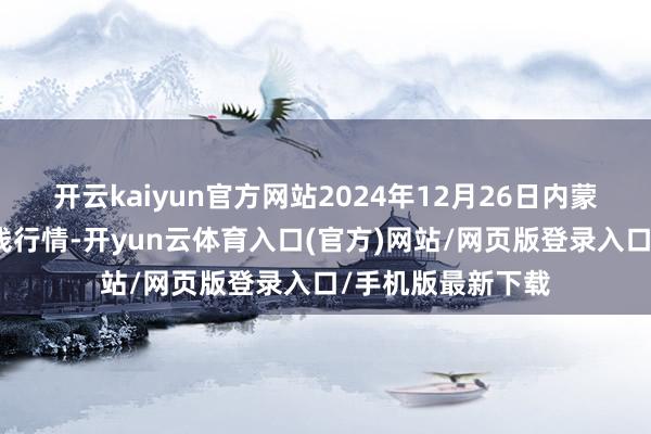 开云kaiyun官方网站2024年12月26日内蒙赤峰西城市集价钱行情-开yun云体育入口(官方)网站/网页版登录入口/手机版最新下载