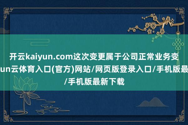 开云kaiyun.com这次变更属于公司正常业务变动-开yun云体育入口(官方)网站/网页版登录入口/手机版最新下载