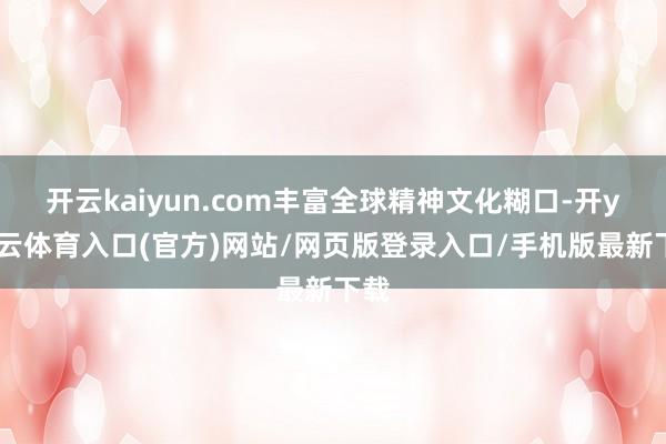 开云kaiyun.com丰富全球精神文化糊口-开yun云体育入口(官方)网站/网页版登录入口/手机版最新下载