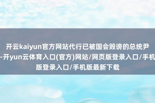 开云kaiyun官方网站代行已被国会毁谤的总统尹锡悦的权利-开yun云体育入口(官方)网站/网页版登录入口/手机版最新下载