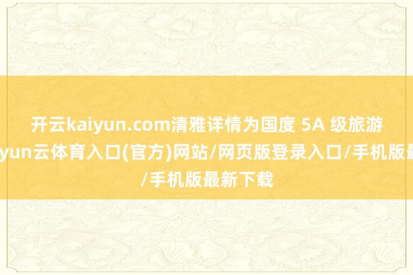 开云kaiyun.com清雅详情为国度 5A 级旅游景区-开yun云体育入口(官方)网站/网页版登录入口/手机版最新下载