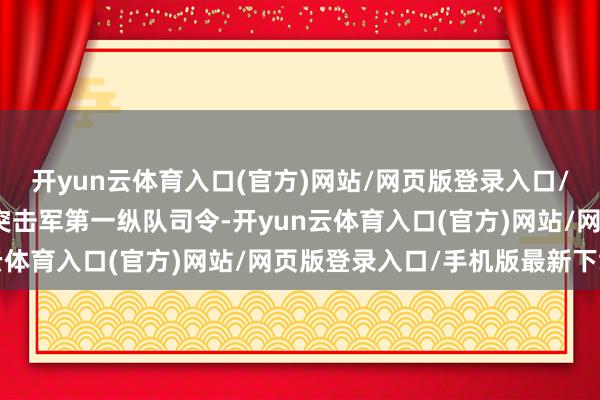 开yun云体育入口(官方)网站/网页版登录入口/手机版最新下载他担任突击军第一纵队司令-开yun云体育入口(官方)网站/网页版登录入口/手机版最新下载
