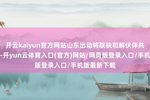 开云kaiyun官方网站山东出动将联袂和解伙伴共商和会立异-开yun云体育入口(官方)网站/网页版登录入口/手机版最新下载