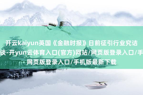开云kaiyun英国《金融时报》日前征引行业究诘机构的数据报谈-开yun云体育入口(官方)网站/网页版登录入口/手机版最新下载