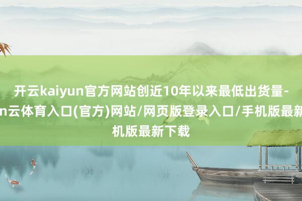 开云kaiyun官方网站创近10年以来最低出货量-开yun云体育入口(官方)网站/网页版登录入口/手机版最新下载
