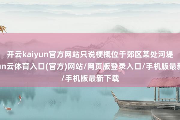 开云kaiyun官方网站只说梗概位于郊区某处河堤-开yun云体育入口(官方)网站/网页版登录入口/手机版最新下载