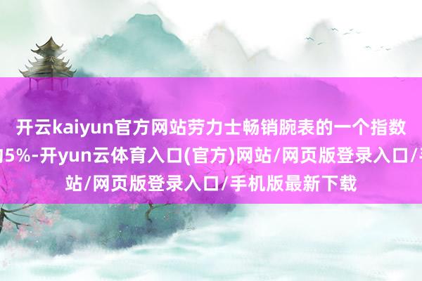开云kaiyun官方网站劳力士畅销腕表的一个指数在旧年下降了约5%-开yun云体育入口(官方)网站/网页版登录入口/手机版最新下载
