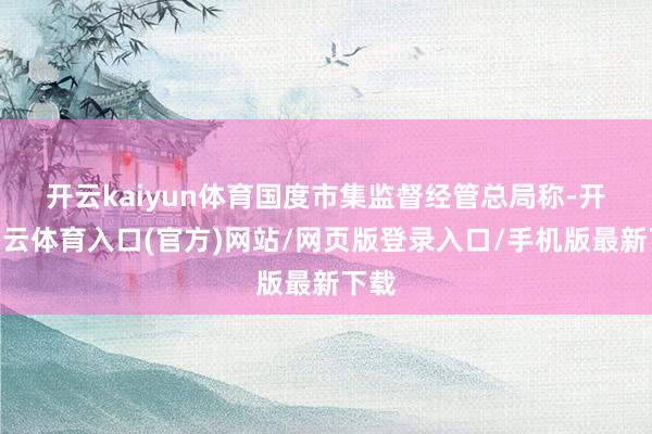 开云kaiyun体育　　国度市集监督经管总局称-开yun云体育入口(官方)网站/网页版登录入口/手机版最新下载