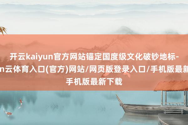 开云kaiyun官方网站锚定国度级文化破钞地标-开yun云体育入口(官方)网站/网页版登录入口/手机版最新下载