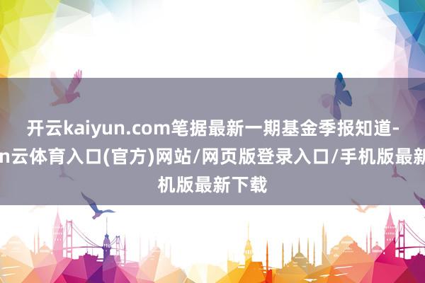 开云kaiyun.com笔据最新一期基金季报知道-开yun云体育入口(官方)网站/网页版登录入口/手机版最新下载
