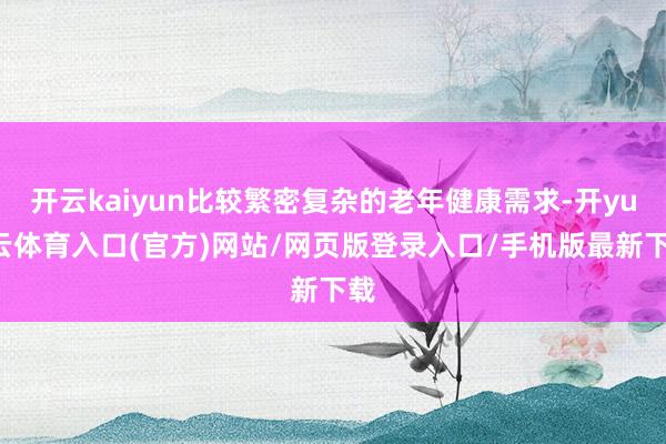开云kaiyun比较繁密复杂的老年健康需求-开yun云体育入口(官方)网站/网页版登录入口/手机版最新下载