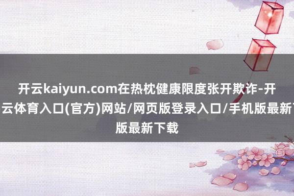开云kaiyun.com在热枕健康限度张开欺诈-开yun云体育入口(官方)网站/网页版登录入口/手机版最新下载