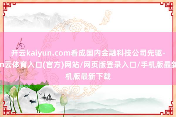 开云kaiyun.com看成国内金融科技公司先驱-开yun云体育入口(官方)网站/网页版登录入口/手机版最新下载