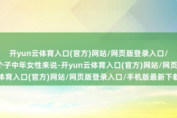 开yun云体育入口(官方)网站/网页版登录入口/手机版最新下载关于小个子中年女性来说-开yun云体育入口(官方)网站/网页版登录入口/手机版最新下载