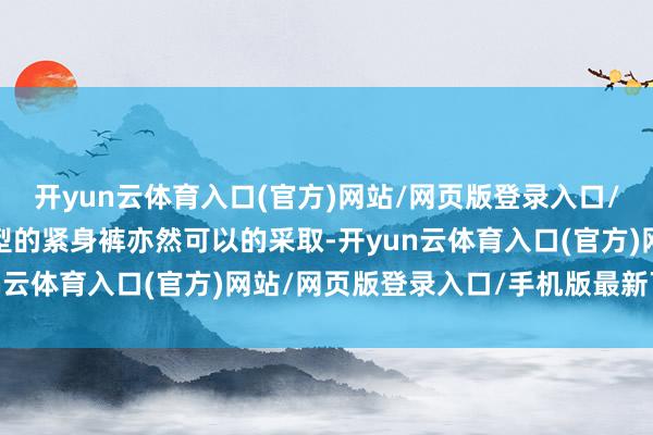 开yun云体育入口(官方)网站/网页版登录入口/手机版最新下载其他类型的紧身裤亦然可以的采取-开yun云体育入口(官方)网站/网页版登录入口/手机版最新下载