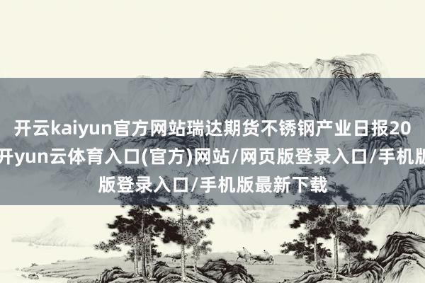 开云kaiyun官方网站瑞达期货不锈钢产业日报20250114-开yun云体育入口(官方)网站/网页版登录入口/手机版最新下载