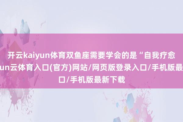 开云kaiyun体育双鱼座需要学会的是“自我疗愈”-开yun云体育入口(官方)网站/网页版登录入口/手机版最新下载