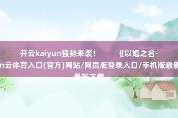 开云kaiyun强势来袭！        《以婚之名-开yun云体育入口(官方)网站/网页版登录入口/手机版最新下载