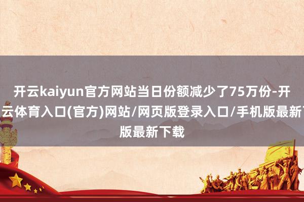 开云kaiyun官方网站当日份额减少了75万份-开yun云体育入口(官方)网站/网页版登录入口/手机版最新下载