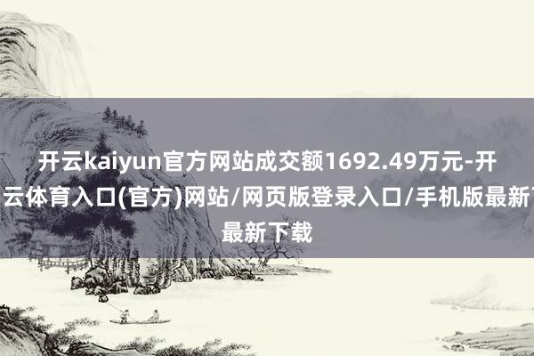 开云kaiyun官方网站成交额1692.49万元-开yun云体育入口(官方)网站/网页版登录入口/手机版最新下载