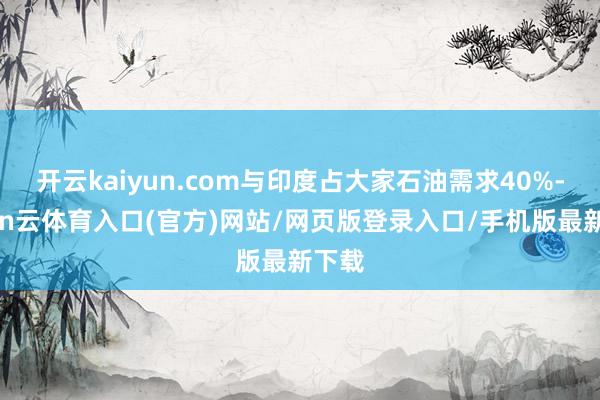 开云kaiyun.com与印度占大家石油需求40%-开yun云体育入口(官方)网站/网页版登录入口/手机版最新下载