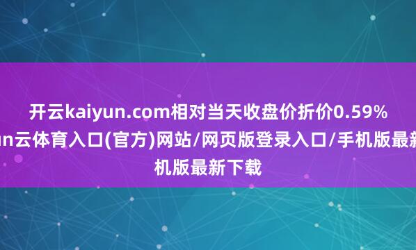 开云kaiyun.com相对当天收盘价折价0.59%-开yun云体育入口(官方)网站/网页版登录入口/手机版最新下载