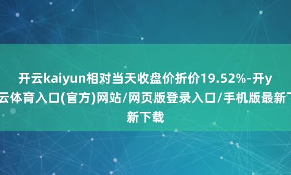 开云kaiyun相对当天收盘价折价19.52%-开yun云体育入口(官方)网站/网页版登录入口/手机版最新下载