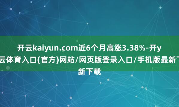 开云kaiyun.com近6个月高涨3.38%-开yun云体育入口(官方)网站/网页版登录入口/手机版最新下载