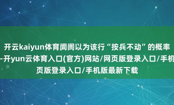 开云kaiyun体育阛阓以为该行“按兵不动”的概率高达99.5%-开yun云体育入口(官方)网站/网页版登录入口/手机版最新下载