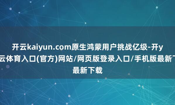 开云kaiyun.com原生鸿蒙用户挑战亿级-开yun云体育入口(官方)网站/网页版登录入口/手机版最新下载