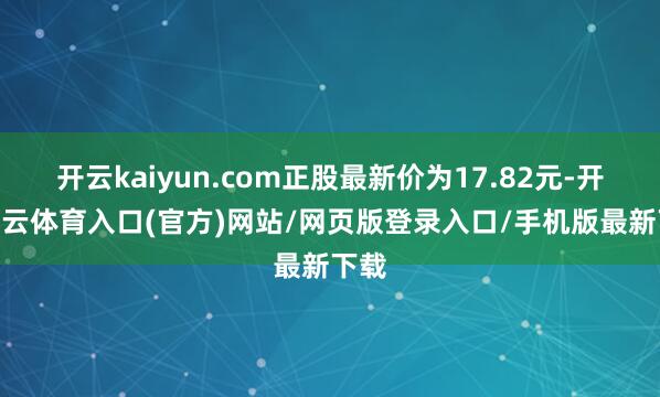 开云kaiyun.com正股最新价为17.82元-开yun云体育入口(官方)网站/网页版登录入口/手机版最新下载