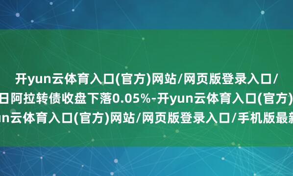 开yun云体育入口(官方)网站/网页版登录入口/手机版最新下载2月5日阿拉转债收盘下落0.05%-开yun云体育入口(官方)网站/网页版登录入口/手机版最新下载