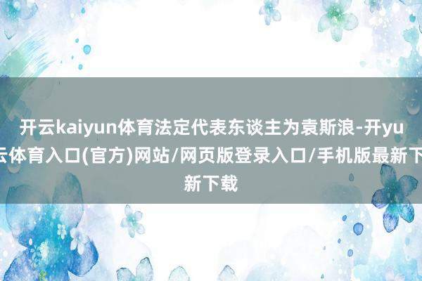 开云kaiyun体育法定代表东谈主为袁斯浪-开yun云体育入口(官方)网站/网页版登录入口/手机版最新下载