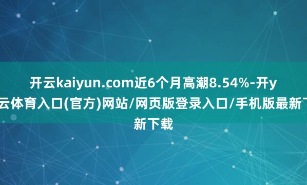 开云kaiyun.com近6个月高潮8.54%-开yun云体育入口(官方)网站/网页版登录入口/手机版最新下载