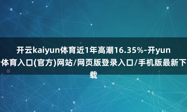 开云kaiyun体育近1年高潮16.35%-开yun云体育入口(官方)网站/网页版登录入口/手机版最新下载