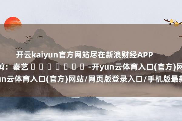 开云kaiyun官方网站尽在新浪财经APP            						职守裁剪：秦艺 							-开yun云体育入口(官方)网站/网页版登录入口/手机版最新下载