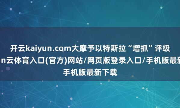 开云kaiyun.com大摩予以特斯拉“增抓”评级-开yun云体育入口(官方)网站/网页版登录入口/手机版最新下载